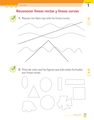 Reconocer líneas rectas y líneas curvas
1. Repasa con lápiz rojo solo las líneas curvas.
2. Pinta de color azul las ﬁguras que solo están formadas
por líneas rectas.
Geometría
1
Cuaderno
35Geometría 35Geometría
C1_Mat_1B.indd 35 09-12-11 10:07
 