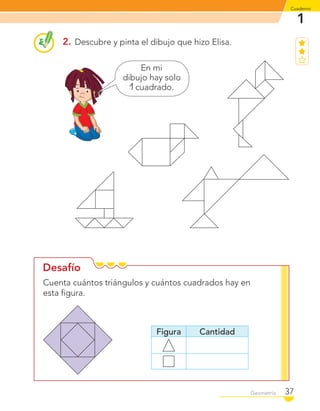1
Cuaderno
37Geometría
Desafío
2. Descubre y pinta el dibujo que hizo Elisa.
En mi
dibujo hay solo
1 cuadrado.
Cuenta cuántos triángulos y cuántos cuadrados hay en
esta ﬁgura.
Figura Cantidad
C1_Mat_1B.indd 37 09-12-11 10:07
 