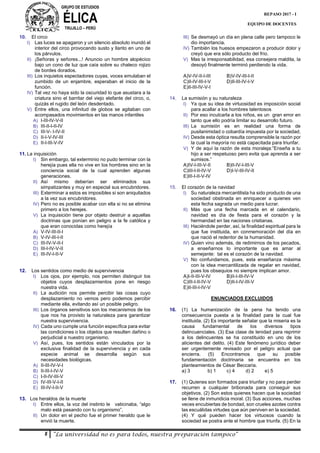 GRUPO DE ESTUDIOS
ÉLICATRUJILLO – PERÚ
8 “La universidad no es para todos, nuestra preparación tampoco”
REPASO 2017 - I
EQUIPO DE DOCENTES
10. El circo
I) Las luces se apagaron y un silencio absoluto inundó el
interior del circo provocando susto y llanto en uno de
los párvulos.
II) ¡Señoras y señores...! Anuncio un hombre alopécico
bajo un cono de luz que caía sobre su chaleco rojizo
de bordes dorados.
III) Los inquietos espectadores cuyas, voces emulaban el
zumbido de un enjambre, esperaban el inicio de la
función.
IV) Tal vez no haya sido la oscuridad lo que asustara a la
criatura sino el barritar del viejo elefante del circo, o,
quizás el rugido del león desdentado.
V) Entre ellos, una infinitud de globos se agitaban con
acompasados movimientos en las manos infantiles
A) I-III-IV-V-II
B) III-II-I-II-IV
C) III-V- I-IV-II
D) II-I-V-IV-III
E) II-I-III-V-IV
11. La inquisición
I) Sin embargo, tal exterminio no pudo terminar con la
herejía pues ella no vive en los hombres sino en la
conciencia social de la cual aprenden algunas
generaciones.
II) Así mismo deberían ser eliminados sus
simpatizantes y muy en especial sus encubridores.
III) Exterminar a estos es imposibles si son aniquilados
a la vez sus encubridores.
IV) Pero no es posible acabar con ella si no se elimina
primero a los herejes.
V) La inquisición tiene por objeto destruir a aquellas
doctrinas que ponían en peligro a la fe católica y
que eran conocidas como herejía
A) V-IV-III-II-I
B) V-IV-III-I-II
C) III-IV-V-II-I
D) III-I-IV-V-II
E) III-IV-I-II-V
12. Los sentidos como medio de supervivencia
I) Los ojos, por ejemplo, nos permiten distinguir los
objetos cuyos desplazamientos pone en riesgo
nuestra vida.
II) La audición nos permite percibir las cosas cuyo
desplazamiento no vemos pero podemos percibir
mediante ella, evitando así un posible peligro.
III) Los órganos sensitivos son los mecanismos de los
que nos ha provisto la naturaleza para garantizar
nuestra supervivencia.
IV) Cada uno cumple una función específica para evitar
las condiciones o los objetos que resulten dañino o
perjudicial a nuestro organismo.
V) Así, pues, los sentidos están vinculados por la
exclusiva finalidad de la supervivencia y en cada
especie animal se desarrolla según sus
necesidades biológicas.
A) II-III-IV-V-I
B) II-III-I-IV-V
C) I-II-IV-III-V
D) IV-III-V-I-II
E) III-IV-I-II-V
13. Los heraldos de la muerte
I) Entre ellos, la voz del instinto le vaticinaba, “algo
malo está pasando con tu organismo”.
II) Un dolor en el pecho fue el primer heraldo que le
envió la muerte.
III) Se desmayó un día en plena calle pero tampoco le
dio importancia.
IV) También los huesos empezaron a producir dolor y
creyó que era sólo producto del frío.
V) Mas la irresponsabilidad, esa consejera maldita, la
desoyó finalmente terminó perdiendo la vida.
A)V-IV-II-I-III B)V-IV-III-I-II
C)II-IV-III-I-V D)II-III-IV-I-V
E)II-III-IV-V-I
14. La sumisión y su naturaleza
I) Ya que su idea de virtuosidad es imposición social
para acallar a los hombres talentosos
II) Por eso inculcarla a los niños, es un gran error en
tanto que ello podría limitar su desarrollo futuro.
III) La sumisión es en realidad una forma de
pusilanimidad o cobardía impuesta por la sociedad.
IV) Desde esta óptica resulta comprensible la razón por
la cual la mayoría no está capacitada para triunfar.
V) Y de aquí la razón de esta moraleja:”Enseña a tu
hijo a ser respetuoso pero evita que aprenda a ser
sumisos.”
A)IV-I-III-V-II B)II-IV-I-III-V
C)III-I-II-IV-V D)I-V-III-IV-II
E)III-I-II-V-IV
15. El corazón de la navidad
I) Su naturaleza mercantilista ha sido producto de una
sociedad obstinada en enriquecer a quienes ven
esta fecha sagrada un medio para lucrar.
II) Más que una fecha marcada en el calendario,
navidad es día de fiesta para el corazón y la
hermandad en las naciones cristianas.
III) Haciéndole perder, así, la finalidad espiritual para la
que fue instituida, en conmemoración del día en
que nació el redentor de la humanidad.
IV) Quien vino además, de redimirnos de los pecados,
a enseñarnos lo importante que es amar al
semejante: tal es el corazón de la navidad.
V) No confundamos, pues, esta enseñanza máxima
con la idea mercantilizada de regalar en navidad,
pues los obsequios no siempre implican amor.
A)I-II-III-V-IV B)II-I-III-IV-V
C)III-I-II-IV-V D)II-I-IV-III-V
E)II-III-I-IV-V
ENUNCIADOS EXCLUIDOS
16. (1) La humanización de la pena ha tenido una
consecuencia puesta a la finalidad para la cual fue
instituida. (2) Es importante señalar que la miseria es la
causa fundamental de los diversos tipos
delincuenciales. (3) Esa clase de lenidad para reprimir
a los delincuentes se ha constituido en uno de los
alicientes del delito. (4) Este fenómeno jurídico deber
ser urgentemente revisado por el peligro actual que
encierra. (5) Encontramos que su posible
fundamentación doctrinaria se encuentra en los
planteamientos de César Beccaria.
a) 3 b) 1 c) 4 d) 2 e) 5
17. (1) Quienes son formados para triunfar y no para perder
recurren a cualquier bribonada para conseguir sus
objetivos. (2) Son estos quienes hacen que la sociedad
se llene de inmundicia moral. (3) Sus acciones, muchas
veces encubiertas de bondad, son crueles azotes contra
las escuálidas virtudes que aún perviven en la sociedad.
(4) Y qué pueden hacer los virtuosos cuando la
sociedad se postra ante el hombre que triunfa. (5) En la
 