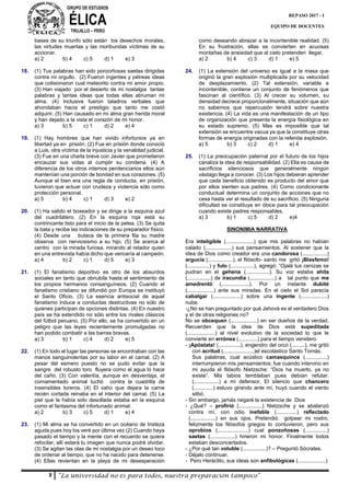 GRUPO DE ESTUDIOS
ÉLICATRUJILLO – PERÚ
9 “La universidad no es para todos, nuestra preparación tampoco”
REPASO 2017 - I
EQUIPO DE DOCENTES
bases de su triunfo sólo están los desechos morales,
las virtudes muertas y las moribundas víctimas de su
accionar.
a) 2 b) 4 c) 5 d) 1 e) 3
18. (1) Tus palabras han sido ponzoñosas saetas dirigidas
contra mi orgullo. (2) Fueron ingentes y pétreas ideas
que colisionaron cual meteorito contra mi amor propio.
(3) Han viajado por el desierto de mi nostalgia tantas
palabras y tantas ideas que todas ellas abruman mi
alma. (4) Inclusive fueron taladros verbales que
ahondaban hacia el prestigio que tanto me costó
adquirir. (5) Han causado en mi alma gran herida moral
y han dejado a la vista el corazón de mi honor.
a) 3 b) 5 c) 1 d) 2 e) 4
19. (1) Hay hombres que han vivido infortunios ya en
libertad ya en prisión. (2) Fue en prisión donde conoció
a Luis, otra víctima de la injusticia y la venalidad judicial.
(3) Fue en una charla breve con Javier que prometieron
encauzar sus vidas al cumplir su condena. (4) A
diferencia de los otros internos penitenciarios ellos aún
mantenían una porción de bondad en sus corazones. (5)
Aunque el bien era una regla de conducta, en prisión,
tuvieron que actuar con crudeza y violencia sólo como
protección personal.
a) 5 b) 4 c) 1 d) 3 e) 2
20. (1) Ha salido el boxeador y se dirige a la esquina azul
del cuadrilátero. (2) En la esquina roja está su
contrincante listo para el inicio de la pelea. (3) Se quita
la bata y recibe las indicaciones de su preparador físico.
(4) Desde una butaca de la primera fila su madre
observa con nerviosismo a su hijo. (5) Se acerca al
centro con la mirada furiosa, mirando al retador quien
en una entrevista había dicho que vencería al campeón.
a) 4 b) 2 c) 1 d) 5 e) 3
21. (1) El fanatismo deportivo es otro de los absurdos
sociales en tanto que obnubila hasta el sentimiento de
los propios hermanos consanguíneos. (2) Cuando el
fanatismo cristiano se difundió por Europa se instituyó
el Santo Oficio. (3) La esencia antisocial de aquel
fanatismo induce a conductas destructivas no sólo de
quienes participan de opciones distintas. (4) En nuestro
país se ha extendido no sólo entre los rivales clásicos
del fútbol peruano. (5) Por ello, se ha convertido en un
peligro que las leyes recientemente promulgadas no
han podido combatir a las barras bravas.
a) 3 b) 1 c) 4 d) 2 e) 5
22. (1) En todo el lugar las personas se encontraban con las
manos sanguinolentas por su labor en el camal. (2) A
pesar del esmero puesto no se pudo evitar que la
sangre del robusto toro fluyera como el agua lo hace
del caño. (3) Con valentía, aunque en desventaja, el
cornamentado animal luchó contra la cuadrilla de
insensibles toreros. (4) El vaho que dejara la carne
recién cortada reinaba en el interior del camal. (5) La
piel que le había sido desollada estaba en la esquina
como el fantasma del infortunado animal.
a) 2 b) 3 c) 5 d) 1 e) 4
23. (1) Mi alma se ha convertido en un océano de tristeza
aguda pues hoy los veré por última vez (2) Cuando haya
pasado el tiempo y la mente con el recuerdo se quiera
refocilar, allí estará tu imagen que nunca podré olvidar.
(3) Se agitan las olas de mi nostalgia por un deseo loco
de ordenar al tiempo, que no ha nacido para detenerse.
(4) Ellas revientan en la playa de mi desesperación
como deseando abrazar a la incontenible realidad. (5)
En su frustración, ellas se convierten en acuosas
montañas de ansiedad que al cielo pretenden llegar.
a) 2 b) 4 c) 3 d) 1 e) 5
24. (1) La extensión del universo es igual a la masa que
originó la gran explosión multiplicada por su velocidad
de desplazamiento. (2) Tal extensión, variable e
incontenible, contiene un conjunto de fenómenos que
fascinan al científico. (3) Al crecer su volumen, su
densidad decrece proporcionalmente, situación que aún
no sabemos que repercusión tendrá sobre nuestra
existencia. (4) La vida es una manifestación de un tipo
de organización que presenta la energía fisiológica en
su estado supremo. (5) Mas es imposible que tal
extensión se encuentre vacua ya que la constituye otras
formas de energía originadas con la referida explosión.
a) 5 b) 3 c) 2 d) 1 e) 4
25. (1) La preocupación paternal por el futuro de los hijos
canaliza la idea de responsabilidad. (2) Ella es causa de
sacrificios silenciosos que generalmente ningún
vástago llega a conocer. (3) Los hijos debieran aprender
que cada beneficio obtenido es producto del amor que
por ellos sienten sus padres. (4) Como condicionante
conductual determina un conjunto de acciones que no
cesa hasta ver el resultado de su sacrificio. (5) Ninguna
dificultad se constituye en óbice para tal preocupación
cuando existe padres responsables.
a) 3 b) 1 c) 5 d) 2 e)4
SINONIMIA NARRATIVA
Era inteligible (...................) que mis palabras no habían
calado (..................) sus pensamientos. Al sostener que la
idea de Dios como creador era una candorosa (.................)
argucia (.................), el filósofo- santo me gritó ¡Blasfemo!
(...............) y fulo (................), agregó: “Ojalá tus cenizas se
pudran en el gehena (................). Su voz estaba ahíta
(................) de iracundia (.................) a tal punto que me
amedrentó (...................). Por un instante dubité
(..................) ante sus miradas. En el cielo el Sol parecía
cabalgar (...................) sobre una ingente (..................)
nube.
-¿No se han preguntado por qué Jehová es el verdadero Dios
y el de otras religiones no?
No se obcequen (..................) en ser dueños de la verdad.
Recuerden que la idea de Dios está supeditada
(...................) al nivel evolutivo de la sociedad lo que le
convierte en errónea (.............) para el tiempo venidero.
- ¡Apóstata! (...............), engendro del orco (.........), me gritó
con acritud (.....................)el escolástico Santo Tomás.
Sus palabras, cual acústico camasquince (...............)
interrumpieron mis pensamientos; fue cuando intervino en
mi ayuda el filósofo Nietzsche: “Dios ha muerto, ya no
existe”. Mis labios temblaban pues debían refutar.
(.................) a mi defensor. El silencio que chancero
(.............) estuvo girando ante mí, huyó cuando el viento
silbó.
- Sin embargo, jamás negaré la existencia de Dios
- ¿Qué? – profirió (................) Nietzsche y se abalanzó
contra mí, con odio inefable (..............) reflectado
(.................) en sus ojos. Pretendió golpear mi rostro,
felizmente los filósofos griegos lo contuvieron, pero sus
oprobios (.....................) cual ponzoñosas (...............)
saetas (.................) hirieron mi honor. Finalmente todos
estaban desconcertados.
- ¿Por qué tan voluble (................)? – Preguntó Sócrates.
- Déjalo continuar.
- Pero Heráclito, sus ideas son anfibológicas (...................)
 