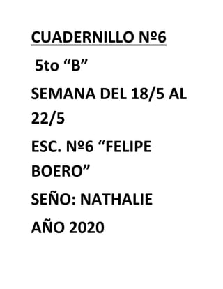 CUADERNILLO Nº6
5to “B”
SEMANA DEL 18/5 AL
22/5
ESC. Nº6 “FELIPE
BOERO”
SEÑO: NATHALIE
AÑO 2020
 