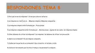 RESPONDONES TEMA 8
1.¿Para qué sirven las máquinas?. Sirven para ahorrar esfuerzo.
2.Las máquinas se clasifican en……Máquinas simples y Máquinas compuestas.
3.Las máquinas simples están formadas por….Pocas piezas.
4.Las máquinas compuestas están formadas por…..Muchas piezas , algunas de las cuales son máquinas simples.
5.¿Cómo debemos de utilizar las máquinas?. Las máquinas las debemos de utilizar con precaución.
6.¿Qué es un ordenador? Es una máquina compuesta.
7.¿Cuáles son las partes de un ordenador? Cpu, el monitor, el teclado y ratón .
8.¿Cuál es la herramienta que facilita el trabajo a las personas? La máquina.
 