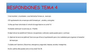 RESPONDONES TEMA 4
1.Una localidad o localidades y sus habitantes forman un....municipio.
2.El ayuntamiento de un municipio está formado por....alcalde y concejales.
3.¿Hay que llevar abrochado el cinturón de seguridad en un coche? Sí.
4.¿Cuando camino por la acera soy un...? Peatón.
5.¿Qué indican los semáforos? Indican a los peatones o vehículos cuando pueden parar o continuar.
6. ¿Qué son los servicios públicos? Servicios que ofrece el ayuntamiento para a los ciudadanos para organizar el bienestar
del municipio.
7.¿Cuáles son? Sanitario, Educativos, emergencia y seguridad, limpieza, sociales, transportes.
8.¿Con cuántos años puedes votar en las urnas? Con 18.
 