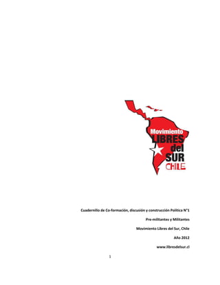 Cuadernillo de Co-formación, discusión y construcción Política N°1

                                       Pre-militantes y Militantes

                                 Movimiento Libres del Sur, Chile

                                                        Año 2012

                                              www.libresdelsur.cl

                 1
 