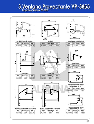 3.Ventana Proyectante VP-3855Projecting Window VP-3855
3.Ventana Proyectante VP-3855Projecting Window VP-3855
3-1
SILLAR - CABEZAL-JAMBA DIVISOR ADAPTADOR CUERPO FIJO
MARCO NAVE ADAPTADOR
PISAVIDRIO
MARCO NAVE-INCLINAC. EXTERIOR MARCO NAVE-INCLINAC. INTERIOR
PISAVIDRIO DOBLE VIDRIO
ESPACIADOR DE 1/4"
PISAVIDRIO DOBLE VIDRIO
ESPACIADOR DE 1/2"
186.78
REF. PESO Kg/m. PER.
ALN-973 0.315 175.18
REF. PESO Kg/m. PER.
ALN-968 0.508 130.85
REF. PESO Kg/m. PER.
ALN-971 0.193
226.08
REF. PESO Kg/m. PER.
ALN-998 0.560 177.27
REF. PESO Kg/m. PER.
ALN-969 0.301
109.71
REF. PESO Kg/m. PER.
ALN-970 0.170
212.71
REF. PESO Kg/m. PER.
ALN-972 0.627 217.38
REF. PESO Kg/m. PER.
ALN-967 0.640 105.29
REF. PESO Kg/m. PER.
ALN-1045 0.155
111.54
REF. PESO Kg/m. PER.
ALN-1046 0.178
Mosquiteros / ScreensMosquiteros / Screens
B
B
AA
ALTERNATIVAS DE DISEÑOS
ALZADA SECCION B-B'
PUERTA MOSQUITERO BATIENTE
SECCION A-A'
21-2
 