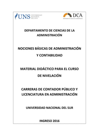 DEPARTAMENTO DE CIENCIAS DE LA
ADMINISTRACIÓN
NOCIONES BÁSICAS DE ADMINISTRACIÓN
Y CONTABILIDAD
MATERIAL DIDÁCTICO PARA EL CURSO
DE NIVELACIÓN
CARRERAS DE CONTADOR PÚBLICO Y
LICENCIATURA EN ADMINISTRACIÓN
UNIVERSIDAD NACIONAL DEL SUR
INGRESO 2016
 