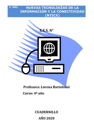 4° AÑO NUEVAS TECNOLOGÍAS DE LA
INFORMACIÓN Y LA CONECTIVIDAD
(NTICX)
X)
E.E.S. N°
E.E.S. N°
Profesora: Lorena Bartolomé
Curso: 4º año
CUADERNILLO
AÑO 2020
 