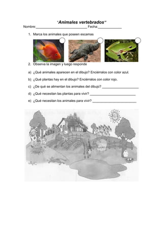 “Animales vertebrados”
Nombre:____________________________ Fecha:_____________
1. Marca los animales que poseen escamas
2. Observa la imagen y luego responde
a) ¿Qué animales aparecen en el dibujo? Enciérralos con color azul.
b) ¿Qué plantas hay en el dibujo? Enciérralos con color rojo.
c) ¿De qué se alimentan los animales del dibujo? ____________________
d) ¿Qué necesitan las plantas para vivir? _________________________
e) ¿Qué necesitan los animales para vivir? ________________________
 