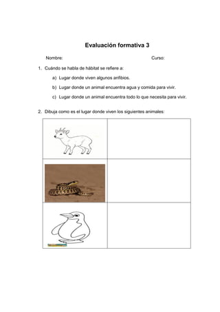 Evaluación formativa 3
Nombre: Curso:
1. Cuándo se habla de hábitat se refiere a:
a) Lugar donde viven algunos anfibios.
b) Lugar donde un animal encuentra agua y comida para vivir.
c) Lugar donde un animal encuentra todo lo que necesita para vivir.
2. Dibuja como es el lugar donde viven los siguientes animales:
 