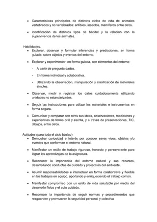 Características principales de distintos ciclos de vida de animales
vertebrados y no vertebrados: anfibios, insectos, mamíferos entre otros.
Identificación de distintos tipos de hábitat y la relación con la
supervivencia de los animales.
Habilidades.
Explorar, observar y formular inferencias y predicciones, en forma
guiada, sobre objetos y eventos del entorno.
Explorar y experimentar, en forma guiada, con elementos del entorno:
- A partir de pregunta dadas.
- En forma individual y colaborativa.
- Utilizando la observación, manipulación y clasificación de materiales
simples.
Observar, medir y registrar los datos cuidadosamente utilizando
unidades no estandarizados.
Seguir las instrucciones para utilizar los materiales e instrumentos en
forma segura.
Comunicar y comparar con otros sus ideas, observaciones, mediciones y
experiencias de forma oral y escrita, y a través de presentaciones, TIC,
dibujos, entre otros.
Actitudes (para todo el ciclo básico)
Demostrar curiosidad e interés por conocer seres vivos, objetos y/o
eventos que conforman el entorno natural.
Manifestar un estilo de trabajo riguroso, honesto y perseverante para
lograr los aprendizajes de la asignatura.
Reconocer la importancia del entorno natural y sus recursos,
desarrollando conductas de cuidado y protección del ambiente.
Asumir responsabilidades e interactuar en forma colaborativa y flexible
en los trabajos en equipo, aportando y enriqueciendo el trabajo común.
Manifestar compromiso con un estilo de vida saludable por medio del
desarrollo físico y el auto cuidado.
Reconocer la importancia de seguir normas y procedimientos que
resguarden y promueven la seguridad personal y colectiva
 