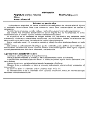 Planificación
Asignatura: Ciencias naturales Nivel/Curso: 2do año
Básico
Marco referencial:
Animales no vertebrados
Los animales no vertebrados son los que no tienen un esqueleto interno con columna vertebral. Algunos
no vertebrados tienen cubiertas duras o que protegen su cuerpo. Estas cubiertas pueden ser conchas o
caparazones.
También hay no vertebrados, como las medusas y las lombrices, que no tienen cubiertas protectoras.
Los animales más abundantes de todo el mundo son sin ninguna duda los no vertebrados, los cuales
representan el 95% de todas las especies animales existentes en la actualidad.
En el grupo de los no vertebrados se incluyen animales con características muy variopintas, desde
animales muy primitivos con características microscópicas, como los Rotíferos, hasta los no vertebrados más
evolucionados, como las hormigas, como ejemplo de insectos más evolucionados.
Los no vertebrados pueden vivir en una gran variedad de hábitats: terrestres, acuáticos y algunos son hasta
voladores.
Los animales no vertebraos son más antiguos que los vertebrados, pues a partir de los invertebrados se
formaron todos los vertebrados. Son los Cordados primitivos o Procordados (quienes dieron lugar a los peces
actuales) ese nexo de unión entre los no vertebrados y los vertebrados.
Algunas de sus características son:
Ausencia de columna vertebral (y de esqueleto interno).
Individuos con simetría radial (o Radiados) e individuos con simetría bilateral (o Bilaterales).
Experimentación de metamorfosis hasta llegar a la vida adulta (pueden llegar a ser muy distintas las crías
de los adultos).
Cuerpos formados por verdaderos tejidos (excepto, las esponjas o Poríferos).
El cuerpo de los no vertebrados es blanco y, a menudo, está protegido externamente por un esqueleto (el
exoesqueleto).
La respiración de los no vertebrados está en función del medio donde vive.
La inmensa mayoría de los no vertebrados tienen capacidad d locomoción. Incluso, las inmóviles esponjas
se mueven cuando son todavía crías.
 