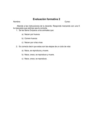 Evaluación formativa 2
Nombre: Curso:
Atiende a las instrucciones de tu docente. Responde marcando con una X
la respuesta que estimes sea la correcta.
1. Se les llama Ovíparos a los animales que:
a) Nacen por huevos
b) Comen huevos
c) Nacen por crías vivas
2. Es correcto decir que estas son las etapas de un ciclo de vida:
a) Nace, se reproduce y muere.
b) Nace, crece, se reproduce y muere.
c) Nace, crece, se reproduce.
 