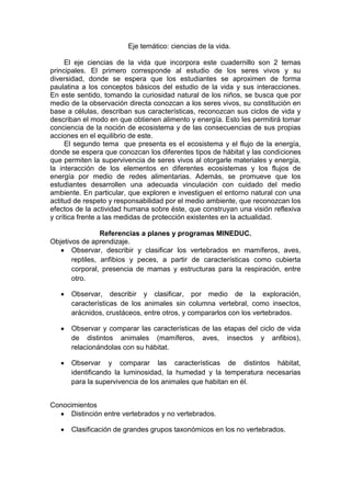 Eje temático: ciencias de la vida.
El eje ciencias de la vida que incorpora este cuadernillo son 2 temas
principales. El primero corresponde al estudio de los seres vivos y su
diversidad, donde se espera que los estudiantes se aproximen de forma
paulatina a los conceptos básicos del estudio de la vida y sus interacciones.
En este sentido, tomando la curiosidad natural de los niños, se busca que por
medio de la observación directa conozcan a los seres vivos, su constitución en
base a células, describan sus características, reconozcan sus ciclos de vida y
describan el modo en que obtienen alimento y energía. Esto les permitirá tomar
conciencia de la noción de ecosistema y de las consecuencias de sus propias
acciones en el equilibrio de este.
El segundo tema que presenta es el ecosistema y el flujo de la energía,
donde se espera que conozcan los diferentes tipos de hábitat y las condiciones
que permiten la supervivencia de seres vivos al otorgarle materiales y energía,
la interacción de los elementos en diferentes ecosistemas y los flujos de
energía por medio de redes alimentarias. Además, se promueve que los
estudiantes desarrollen una adecuada vinculación con cuidado del medio
ambiente. En particular, que exploren e investiguen el entorno natural con una
actitud de respeto y responsabilidad por el medio ambiente, que reconozcan los
efectos de la actividad humana sobre éste, que construyan una visión reflexiva
y crítica frente a las medidas de protección existentes en la actualidad.
Referencias a planes y programas MINEDUC.
Objetivos de aprendizaje.
Observar, describir y clasificar los vertebrados en mamíferos, aves,
reptiles, anfibios y peces, a partir de características como cubierta
corporal, presencia de mamas y estructuras para la respiración, entre
otro.
Observar, describir y clasificar, por medio de la exploración,
características de los animales sin columna vertebral, como insectos,
arácnidos, crustáceos, entre otros, y compararlos con los vertebrados.
Observar y comparar las características de las etapas del ciclo de vida
de distintos animales (mamíferos, aves, insectos y anfibios),
relacionándolas con su hábitat.
Observar y comparar las características de distintos hábitat,
identificando la luminosidad, la humedad y la temperatura necesarias
para la supervivencia de los animales que habitan en él.
Conocimientos
Distinción entre vertebrados y no vertebrados.
Clasificación de grandes grupos taxonómicos en los no vertebrados.
 