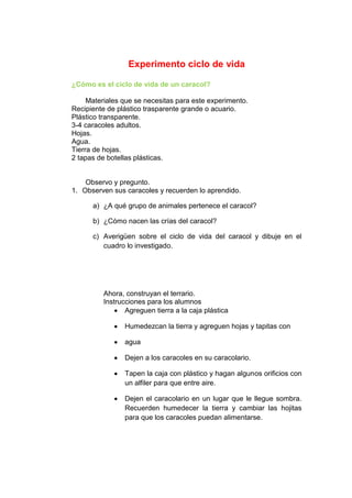 Experimento ciclo de vida
¿Cómo es el ciclo de vida de un caracol?
Materiales que se necesitas para este experimento.
Recipiente de plástico trasparente grande o acuario.
Plástico transparente.
3-4 caracoles adultos.
Hojas.
Agua.
Tierra de hojas.
2 tapas de botellas plásticas.
Observo y pregunto.
1. Observen sus caracoles y recuerden lo aprendido.
a) ¿A qué grupo de animales pertenece el caracol?
b) ¿Cómo nacen las crías del caracol?
c) Averigüen sobre el ciclo de vida del caracol y dibuje en el
cuadro lo investigado.
Ahora, construyan el terrario.
Instrucciones para los alumnos
Agreguen tierra a la caja plástica
Humedezcan la tierra y agreguen hojas y tapitas con
agua
Dejen a los caracoles en su caracolario.
Tapen la caja con plástico y hagan algunos orificios con
un alfiler para que entre aire.
Dejen el caracolario en un lugar que le llegue sombra.
Recuerden humedecer la tierra y cambiar las hojitas
para que los caracoles puedan alimentarse.
 