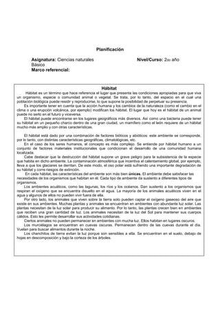 Planificación
Asignatura: Ciencias naturales Nivel/Curso: 2do año
Básico
Marco referencial:
Hábitat
Hábitat es un término que hace referencia el lugar que presenta las condiciones apropiadas para que viva
un organismo, especie o comunidad animal o vegetal. Se trata, por lo tanto, del espacio en el cual una
población biológica puede residir y reproducirse, lo que supone la posibilidad de perpetuar su presencia.
Es importante tener en cuenta que la acción humana y los cambios de la naturaleza (como el cambio en el
clima o una erupción volcánica, por ejemplo) modifican los hábitat. El lugar que hoy es el hábitat de un animal
puede no serlo en el futuro y viceversa.
El hábitat puede encontrarse en los lugares geográficos más diversos. Así como una bacteria puede tener
su hábitat en un pequeño charco dentro de una gran ciudad, un mamífero como el león requiere de un hábitat
mucho más amplio y con otras características.
El hábitat está dado por una combinación de factores bióticos y abióticos: este ambiente se corresponde,
por lo tanto, con distintas características geográficas, climatológicas, etc.
En el caso de los seres humanos, el concepto es más complejo. Se entiende por hábitat humano a un
conjunto de factores materiales institucionales que condicionan el desarrollo de una comunidad humana
localizada.
Cabe destacar que la destrucción del hábitat supone un grave peligro para la subsistencia de la especie
que habita en dicho ambiente. La contaminación atmosférica que incentiva el calentamiento global, por ejemplo,
lleva a que los glaciares se derritan. De este modo, el oso polar está sufriendo una importante degradación de
su hábitat y corre riesgos de extinción.
En cada hábitat, las características del ambiente son más bien únicas. El ambiente debe satisfacer las
necesidades de los organismos que habitan en él. Cada tipo de ambiente da sustento a diferentes tipos de
organismos.
Los ambientes acuáticos, como las lagunas, los ríos y los océanos. Dan sustento a los organismos que
respiran el oxígeno que se encuentra disuelto en el agua. La mayoría de los animales acuáticos viven en el
agua y algunos de ellos no pueden vivir fuera de ella.
Por otro lado, los animales que viven sobre la tierra solo pueden captar el oxígeno gaseoso del aire que
existe en sus ambientes. Muchas plantas y animales se encuentran en ambientes con abundante luz solar. Las
plantas necesitan de la luz solar para producir su alimento. Por lo tanto, las plantas crecen bien en ambientes
que reciben una gran cantidad de luz. Los animales necesitan de la luz del Sol para mantener sus cuerpos
cálidos. Esto les permite desarrollar sus actividades cotidianas.
Ciertos animales no pueden permanecer en ambientes con mucha luz. Ellos habitan en lugares oscuros.
Los murciélagos se encuentran en cuevas oscuras. Permanecen dentro de las cuevas durante el día.
Vuelan para buscar alimentos durante la noche.
Los chanchitos de tierra evitan la luz porque son sensibles a ella. Se encuentran en el suelo, debajo de
hojas en descomposición y bajo la corteza de los árboles.
 