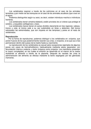 Los vertebrados respiran a través de los pulmones en el caso de los animales
terrestres y por medio de las branquias en el caso de los animales acuáticos (que viven en
el agua).
Podemos distinguirlos según su sexo, es decir, existen individuos machos e individuos
hembras.
Los vertebrados tienen simetría bilateral y están provistos de un cráneo que protege el
cerebro, y esqueleto cartilaginoso u óseo.
Los vertebrados típicos tienen el cuerpo dividido claramente en tres regiones: cabeza,
tronco y cola; el tronco está a su vez subdividido en tórax y abdomen. Del tronco
sobresalen las extremidades, que son impares en las lampreas y pares en el resto de
vertebrados.
Reproducción
Por la forma de reproducirse, podemos distinguir a los vertebrados en: ovíparos, que
ponen huevos de los que posteriormente nacerán sus crías, o vivíparos, si es que sus crías
permanecen dentro del cuerpo de la madre hasta su nacimiento.
La reproducción de los vertebrados es sexual salvo excepciones (ejemplos de algunos
peces con casos de hermafroditismo), habitualmente mediante sexos separados, con
fecundación interna o externa, y tanto vivíparos como ovíparos. Los mamíferos presentan
la mayor complejidad, en los cuales el embrión se desarrolla en el interior de la madre
recibiendo el alimento a través de la placenta. Después de nacidas las crías la
administración del alimento se efectúa mediante la leche segregada por las glándulas
mamarias.
 