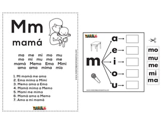 www.materialparamaestros.com
Mm
1. Mi mamá me ama
2. Ema mima a Mimi
3. Memo ama a Ema
4. Mamá mima a Memo
5. Mami me mima
6. Mamá ama a Memo
7. Amo a mi mamá
mamá
ma me mi mo mu
mo mi mu ma me
mamá Memo Ema Mimi
amo ama mima mío
www.materialparamaestros.com
m
a
e
i
o
u
ma
me
mi
mo
mu
 