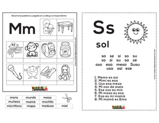 www.materialparamaestros.com
Recorta las palabras y pegalas en su dibujo correspondiente.
Mm
mamá
mesa
medusa
mono
mochila
miel
mundo
mapa
muñeca
micrófono
www.materialparamaestros.com
sa se si so su
so si su sa se
oso esa mesa Susu
usa así ese
Ss
1. Memo es así
2. Mimi es esa
3. Uso esa mesa
4. Mi oso de asea
5. Ese oso es mío
6. Mi masa es esa
7. Esa es mi mamá
8. Mi mamá es Ema
sol
 