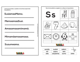 SusiamaaMemo.
__________________________
MemoamaaSusi.
__________________________
Amasamasamimamá.
__________________________
Mimamáamasamasa.
__________________________
Susumeama.
__________________________
Lee los enunciados y copialos en las lineas separando
las palabras.
www.materialparamaestros.com
www.materialparamaestros.com
Recorta las palabras y pegalas en su dibujo correspondiente.
Ss
sobre
salero
suma
sandia
seis
siete
sueter
serpiente
sol
silla
 