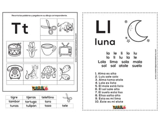www.materialparamaestros.com
Recorta las palabras y pegalas en su dibujo correspondiente.
Tt
tortuga
telefóno
taza
tigre
toro
tele
tijeras
tulipán
tambor
tunas
www.materialparamaestros.com
Ll
1. Alma es alta
2. Luis sale solo
3. Alma toma atole
4. Lola es lista
5. El mole está listo
6. El sol sale alto
7. El suelo esta liso
8. Elisa salta alto
9. Esta es mi lima
10. Este es mi elote
luna
la le li lo lu
lo li lu la le
Lola lima sola mala
sol sal atole suelo
 