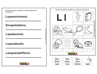 Lupeesmimamá.
__________________________
Emapelalalima.
__________________________
Lapalaesmía.
__________________________
Lupesalesola.
__________________________
LalupaesdeMemo.
__________________________
Lee los enunciados y copialos en las lineas separando
las palabras.
www.materialparamaestros.com
www.materialparamaestros.com
Recorta las palabras y pegalas en su dibujo correspondiente.
L l
leche
lobo
loteria
libro
león
lapiz
lata
luna
limón
lupa
 