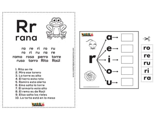 www.materialparamaestros.com
Rr
1. Rita se rie
2. Mira ese torero
3. La torre es alta
4. El tarro esta roto
5. Ramiro esta alerta
6. Ema salta la torre
7. El armario esta alto
8. El remo es de Raúl
9. Elisa salta los rieles
10. La torta está en la mesa
rana
ra re ri ro ru
ro ri ru ra re
ramo rosa perro torre
ruso tarro Rita Raúl r
a
e
i
o
u
ra
re
ri
ro
ru
www.materialparamaestros.com
 