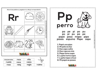 www.materialparamaestros.com
Recorta las palabras y pegalas en su dibujo correspondiente.
Rr
rana
rifle
regla
rinoceronte
ratón
ruleta
roca
reloj
rueda
rosa
www.materialparamaestros.com
Pp
1. Papá usa pipa
2. Mi pelo es liso
3. Ese sapo salta
4. Esa ropa es mía
5. Pepe toma sopa
6. Lupita toma sopa
7. Lupita tapa a Susi
8. Mi papá se pasea
perro
pa pe pi po pu
po pi pu pa pe
papá pesa mapa pipa
pasas espuma Pepe sapo
 