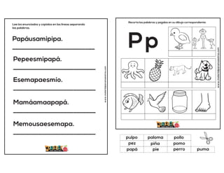 Papáusamipipa.
__________________________
Pepeesmipapá.
__________________________
Esemapaesmío.
__________________________
Mamáamaapapá.
__________________________
Memousaesemapa.
__________________________
Lee los enunciados y copialos en las lineas separando
las palabras.
www.materialparamaestros.com
www.materialparamaestros.com
Recorta las palabras y pegalas en su dibujo correspondiente.
Pp
piña
pollo
perro
pulpo
pomo
puma
paloma
pie
pez
papá
 