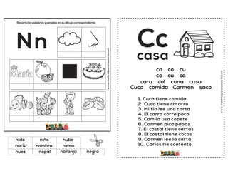 www.materialparamaestros.com
Recorta las palabras y pegalas en su dibujo correspondiente.
Nn
nombre
nube
naranja
nido
nemo
negro
niño
nopal
nariz
nuez
www.materialparamaestros.com
Cc
1. Cuca tiene comida
2. Cuca tiene catarro
3. Mi tía lee una carta
4. El carro corre poco
5. Camila usa copete
6. Carmen pica papas
7. El costal tiene cartas
8. El costal tiene cocos
9. Carmen lee la carta
10. Carlos ríe contento
casa
ca co cu
co cu ca
cara col cuna casa
Cuca comida Carmen saco
 
