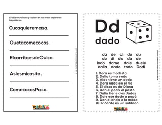 Cucaquieremasa.
__________________________
Quetacomecocos.
__________________________
ElcarritoesdeQuico.
__________________________
Asíesmicasita.
__________________________
ComecocosPaco.
__________________________
Lee los enunciados y copialos en las lineas separando
las palabras.
www.materialparamaestros.com
www.materialparamaestros.com
Dd
1. Dora es modista
2. Delia toma soda
3. Aldo tiene un dado
4. Dora nada en el río
5. El disco es de Diana
6. Daniel poda el pasto
7. Dalia tiene dos dados
8. Dale ese dado a papá
9. Daniel anda a la moda
10. Ricardo es un soldado
dado
da de di do du
do di du da de
lodo dame dale duele
dalia dado todo Dodi
 