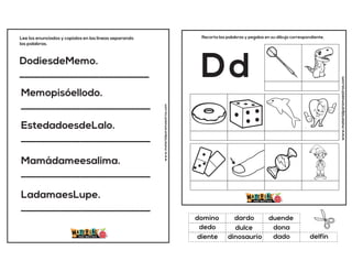 DodiesdeMemo.
__________________________
Memopisóellodo.
__________________________
EstedadoesdeLalo.
__________________________
Mamádameesalima.
__________________________
LadamaesLupe.
__________________________
Lee los enunciados y copialos en las lineas separando
las palabras.
www.materialparamaestros.com
www.materialparamaestros.com
Recorta las palabras y pegalas en su dibujo correspondiente.
Dd
dulce
duende
dado
domino
dona
delfín
dardo
dinosaurio
dedo
diente
 