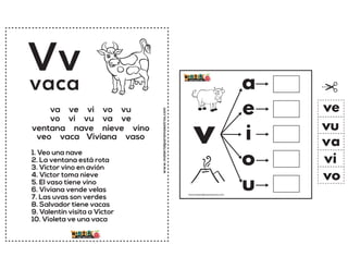 www.materialparamaestros.com
Vv
1. Veo una nave
2. La ventana está rota
3. Victor vino en avión
4. Victor toma nieve
5. El vaso tiene vino
6. Viviana vende velas
7. Las uvas son verdes
8. Salvador tiene vacas
9. Valentín visita a Victor
10. Violeta ve una vaca
vaca
va ve vi vo vu
vo vi vu va ve
ventana nave nieve vino
veo vaca Viviana vaso v
a
e
i
o
u
va
ve
vi
vo
vu
www.materialparamaestros.com
 