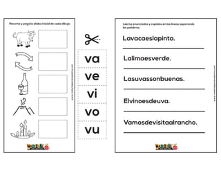 Recorta y pega la sílaba inicial de cada dibujo.
www.materialparamaestros.com
va
ve
vi
vo
vu
Lavacaeslapinta.
__________________________
Lalimaesverde.
__________________________
Lasuvassonbuenas.
__________________________
Elvinoesdeuva.
__________________________
Vamosdevisitaalrancho.
__________________________
Lee los enunciados y copialos en las lineas separando
las palabras.
www.materialparamaestros.com
 