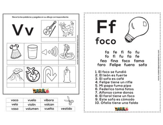 www.materialparamaestros.com
Recorta las palabras y pegalas en su dibujo correspondiente.
Vv
violin
vibora
vuelta
vaca
volcan
vestido
vuela
volumen
vela
vaso
www.materialparamaestros.com
Ff
1. El foco se fundió
2. El león es fuerte
3. El sofa es café
4. Felipe tiene un rifle
5. Mi papa fuma pipa
6. Federico toma fotos
7. Alfonso come donas
8. El farol tiene un foco
9. Este sofa es cómodo
10. Ofelia tiene una falda
foco
fa fe fi fo fu
fo fi fu fa fe
fea fina foco fama
faro Felipe fuera sofa
 