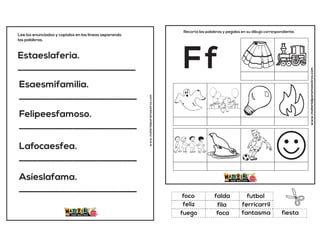Estaeslaferia.
__________________________
Esaesmifamilia.
__________________________
Felipeesfamoso.
__________________________
Lafocaesfea.
__________________________
Asíeslafama.
__________________________
Lee los enunciados y copialos en las lineas separando
las palabras.
www.materialparamaestros.com
www.materialparamaestros.com
Recorta las palabras y pegalas en su dibujo correspondiente.
Ff
fila
futbol
fantasma
foco
ferricarril
fiesta
falda
foca
feliz
fuego
 