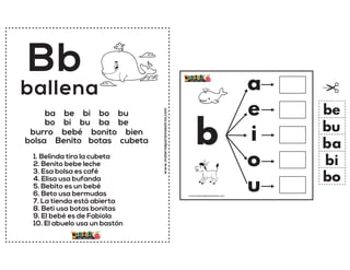 www.materialparamaestros.com
Bb
1. Belinda tira la cubeta
2. Benito bebe leche
3. Esa bolsa es café
4. Elisa usa bufanda
5. Bebito es un bebé
6. Beto usa bermudas
7. La tienda está abierta
8. Beti usa botas bonitas
9. El bebé es de Fabiola
10. El abuelo usa un bastón
ballena
ba be bi bo bu
bo bi bu ba be
burro bebé bonito bien
bolsa Benito botas cubeta b
a
e
i
o
u
ba
be
bi
bo
bu
www.materialparamaestros.com
 