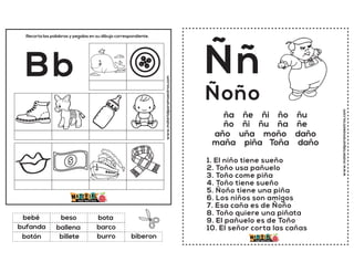www.materialparamaestros.com
Recorta las palabras y pegalas en su dibujo correspondiente.
Bb
ballena
bota
burro
bebé
barco
biberon
beso
billete
bufanda
botón
www.materialparamaestros.com
ña ñe ñi ño ñu
ño ñi ñu ña ñe
año uña moño daño
maña piña Toña daño
Ññ
1. El niño tiene sueño
2. Toño usa pañuelo
3. Toño come piña
4. Toño tiene sueño
5. Ñoño tiene una piña
6. Los niños son amigos
7. Esa caña es de Ñoño
8. Toño quiere una piñata
9. El pañuelo es de Toño
10. El señor corta las cañas
Ñoño
 