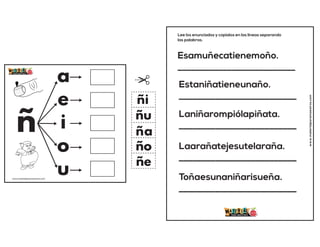 ñ
a
e
i
o
u
ña
ñe
ñi
ño
ñu
www.materialparamaestros.com
Esamuñecatienemoño.
__________________________
Estaniñatieneunaño.
__________________________
Laniñarompiólapiñata.
__________________________
Laarañatejesutelaraña.
__________________________
Toñaesunaniñarisueña.
__________________________
Lee los enunciados y copialos en las lineas separando
las palabras.
www.materialparamaestros.com
 