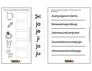 Recorta y pega la sílaba inicial de cada dibujo.
www.materialparamaestros.com
ja
je
ji
jo
ju
JuanjuegaconJaime.
__________________________
Esteeselmejordibujo.
__________________________
Jaimeesunbuenjinete.
__________________________
Juanitatieneunrelojrojo.
__________________________
Jimenaseveenelespejo.
__________________________
Lee los enunciados y copialos en las lineas separando
las palabras.
www.materialparamaestros.com
 