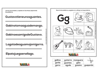 Gustavotieneunosguantes.
__________________________
Gabinotomaaguademango.
__________________________
GabinoesamigodeGustavo.
__________________________
Lagotadeaguamojomigorra.
__________________________
Elpatojuegaenellago.
__________________________
Lee los enunciados y copialos en las lineas separando
las palabras.
www.materialparamaestros.com
www.materialparamaestros.com
Recorta las palabras y pegalas en su dibujo correspondiente.
Gg
guantes
manguera
gusano
gallina
gato
guepardo
guitarra
aguila
gorila
gorro
 