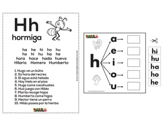 www.materialparamaestros.com
Hh
1. Hugo ve un búho
2. Es hora del recreo
3. El agua está helada
4. Hay hielo en el piso
5. Hugo come cacahuates
6. Huo juega con Hilda
7. Marta recoge hojas
8. Humberto come higos
9. Hector tiene un perro
10. Hilda pasea por la hierba
hormiga
ha he hi ho hu
ho hi hu ha he
hora hace hada huevo
Hilario Homero Humberto
h
a
e
i
o
u
ha
he
hi
ho
hu
www.materialparamaestros.com
 