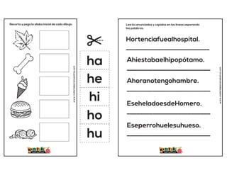 Recorta y pega la sílaba inicial de cada dibujo.
www.materialparamaestros.com
ha
he
hi
ho
hu
Hortenciafuealhospital.
__________________________
Ahíestabaelhipopótamo.
__________________________
Ahoranotengohambre.
__________________________
EseheladoesdeHomero.
__________________________
Eseperrohuelesuhueso.
__________________________
Lee los enunciados y copialos en las lineas separando
las palabras.
www.materialparamaestros.com
 
