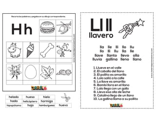 www.materialparamaestros.com
Recorta las palabras y pegalas en su dibujo correspondiente.
Hh
helicóptero
hielo
hamburguesa
helado
hormiga
huevo
hueso
hoja
hada
hipopótamo
www.materialparamaestros.com
Llll
1. Llueve en el valle
2. El caballo del llano
3. El pollito es amarillo
4. Lola salió a la calle
5. La llave es amarilla
6. Bambi llora en el llano
7. Lalo llega con un gallo
8. Lleva esa olla de leche
9. Catalina llego de un llano
10. La gallina llama a su pollito
llavero
lla lle lli llo llu
llo lli llu lla lle
llave llanto llevo olla
lluvia gallina lleno llano
 