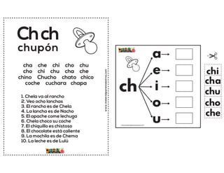 www.materialparamaestros.com
cha che chi cho chu
cho chi chu cha che
chino Chucho chato chico
coche cuchara chapa
Chch
1. Chela va al rancho
2. Veo ocho lanchas
3. El rancho es de Chela
4. La lancha es de Nacho
5. El apache come lechuga
6. Chela choco su coche
7. El chiquillo es chistoso
8. El chocolate está caliente
9. La mochila es de Chema
10. La leche es de Lulú
chupón
ch
a
e
i
o
u
cha
che
chi
cho
chu
www.materialparamaestros.com
 