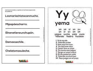 Losmariachistocanmucho.
__________________________
Mipapáescharro.
__________________________
Elnenetieneunchupón.
__________________________
Dameesechile.
__________________________
Chelatomasuleche.
__________________________
Lee los enunciados y copialos en las lineas separando
las palabras.
www.materialparamaestros.com
www.materialparamaestros.com
Yy
1. Yo la ayudo
2. Yolanda ya lee
3. Ese yoyo es tuyo
4. Ya cayó ese rayo
5. Cesar tine un yoyo
6. Yo monto esa yegua
7. Tengo un yoyo nuevo
8. El rey pasea en yate
9. Yolanda va al arroyo
10. Yeyo juega con el yoyo
yema
ya ye yi yo yu
yo yi yu ya ye
yegua yunta yate yuca
Yolanda Yadira Yucatán
 