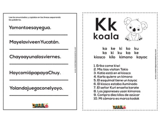Yomontoesayegua.
__________________________
MayelaviveenYucatán.
__________________________
Chayoayunalosviernes.
__________________________
HoycomiópapayaChuy.
__________________________
Yolandajuegaconelyoyo.
__________________________
Lee los enunciados y copialos en las lineas separando
las palabras.
www.materialparamaestros.com
www.materialparamaestros.com
Kk
1. Erika come kiwi
2. Mis tías visitan Tokio
3. Katia está en el kiosco
4. Karla quiere un kimono
5. El esquimal tiene un kayac
6. El kiosco estaba iluminado
7. El señor Kuri enseña karate
8. Los japoneses usan kimonos
9. Compra diez kilos de azúcar
10. Mi cámara es marca kodak
koala
ka ke ki ko ku
ko ki ku ka ke
kiosco kilo kimono kayac
 