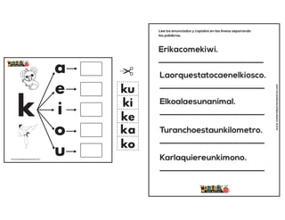 k
a
e
i
o
u
ka
ke
ki
ko
ku
www.materialparamaestros.com
Erikacomekiwi.
__________________________
Laorquestatocaenelkiosco.
__________________________
Elkoalaesunanimal.
__________________________
Turanchoestaunkilometro.
__________________________
Karlaquiereunkimono.
__________________________
Lee los enunciados y copialos en las lineas separando
las palabras.
www.materialparamaestros.com
 