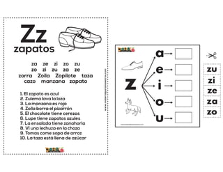 www.materialparamaestros.com
Zz
1. El zapato es azul
2. Zulema lava la loza
3. La manzana es roja
4. Zoila borra el pizarrón
5. El chocolate tiene cerezas
6. Lupe tiene zapatos azules
7. La ensalada tiene zanahoria
8. Vi una lechuza en la choza
9. Tomas come sopa de arroz
10. La taza está llena de azúcar
zapatos
za ze zi zo zu
zo zi zu za ze
zorra Zoila Zopilote taza
cazo manzana zapato
z
a
e
i
o
u
za
ze
zi
zo
zu
www.materialparamaestros.com
 
