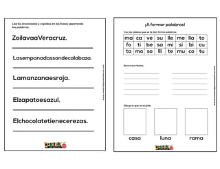 ZoilavaaVeracruz.
__________________________
Lasempanadassondecalabaza.
__________________________
Lamanzanaesroja.
__________________________
Elzapatoesazul.
__________________________
Elchocolatetienecerezas.
__________________________
Lee los enunciados y copialos en las lineas separando
las palabras.
www.materialparamaestros.com
www.materialparamaestros.com
¡A formar palabras!
Con las sílabas que se te dan forma palabras.
Ahora escríbelas.
Dibuja lo que se te pide.
____________________________
____________________________
____________________________
____________________________
____________________________
____________________________
____________________________
____________________________
____________________________
____________________________
ma ca ve su lle me lla to
sa mi si bi cu
fo ti be
lli te mu co tu
ta mo so
casa luna rama
 