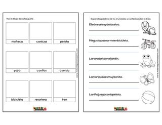 www.materialparamaestros.com
Haz el dibujo de cada juguete.
muñeca canicas pelota
cuerda
carritos
yoyo
bicicleta resortera tren
www.materialparamaestros.com
Separa las palabras de los enunciados y escríbelos sobre la línea.
Elleóneselreydelaselva.
_____________________________________.
Megustapasearmeenbicicleta.
_____________________________________.
Laranasaltaeneljardín.
_____________________________________.
Lamariposaesmuybonita.
_____________________________________.
Laniñajuegaconlapelota.
_____________________________________.
 